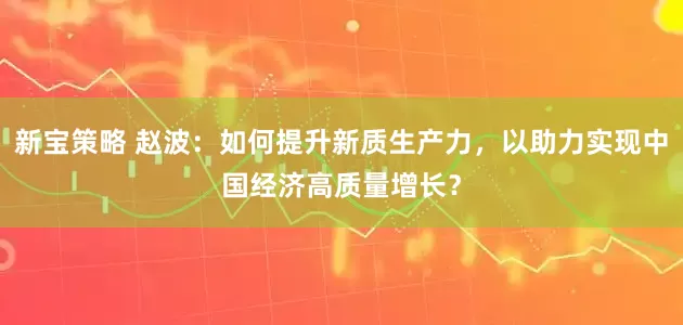新宝策略 赵波：如何提升新质生产力，以助力实现中国经济高质量增长？