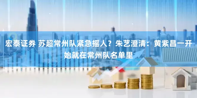 宏泰证券 苏超常州队紧急摇人？朱艺澄清：黄紫昌一开始就在常州队名单里