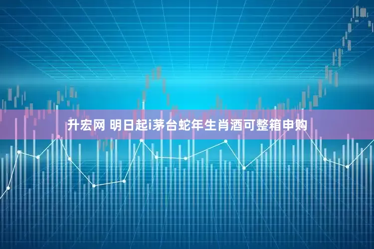 升宏网 明日起i茅台蛇年生肖酒可整箱申购