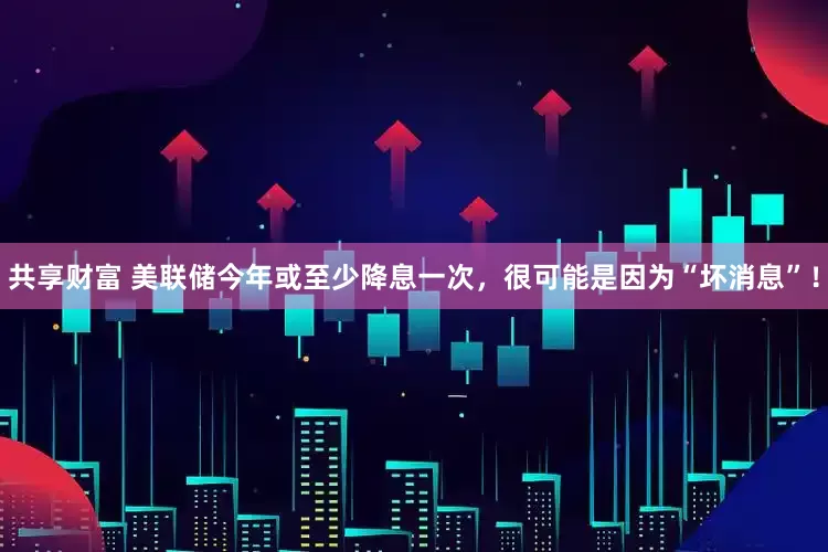 共享财富 美联储今年或至少降息一次，很可能是因为“坏消息”！