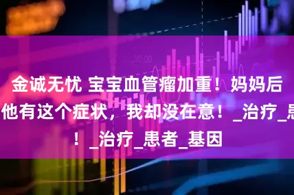 金诚无忧 宝宝血管瘤加重！妈妈后悔莫及：他有这个症状，我却没在意！_治疗_患者_基因