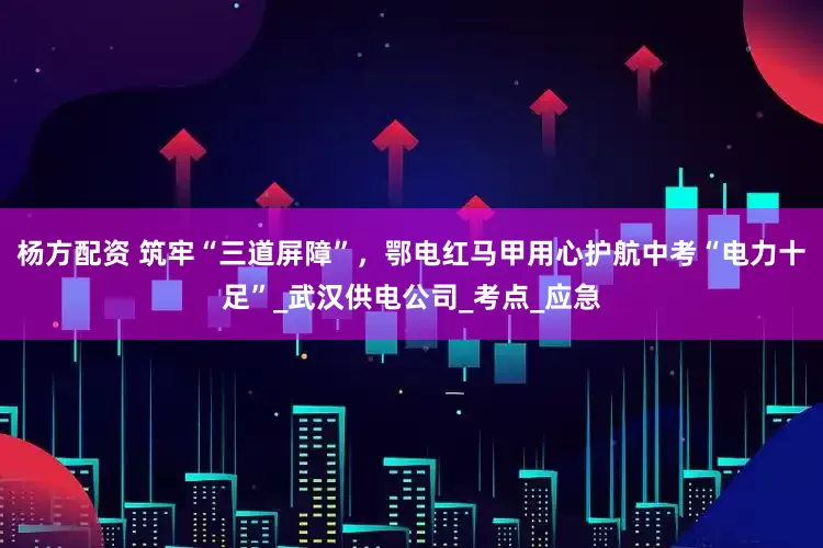 杨方配资 筑牢“三道屏障”，鄂电红马甲用心护航中考“电力十足”_武汉供电公司_考点_应急
