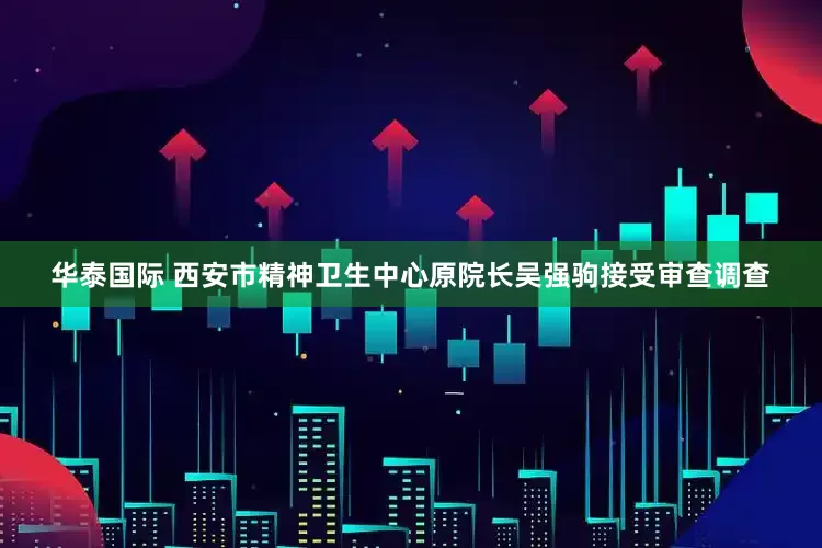 华泰国际 西安市精神卫生中心原院长吴强驹接受审查调查