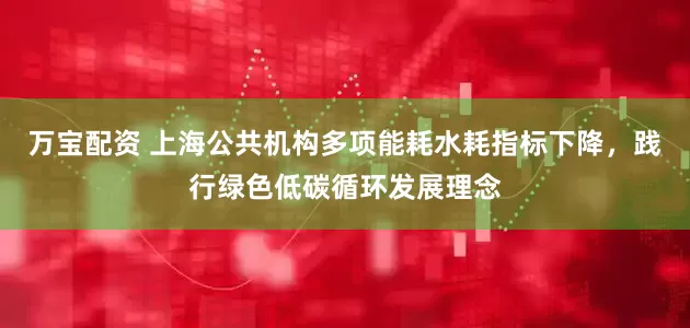 万宝配资 上海公共机构多项能耗水耗指标下降，践行绿色低碳循环发展理念