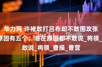 华力网 许褚敢打吕布却不敢围攻张飞，表面原因有五个，潜在原因都不敢说_将领_曹操_曹营