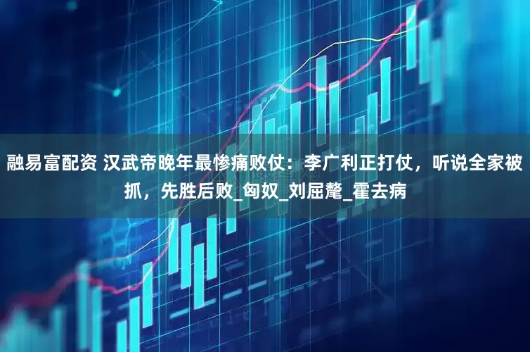 融易富配资 汉武帝晚年最惨痛败仗：李广利正打仗，听说全家被抓，先胜后败_匈奴_刘屈氂_霍去病