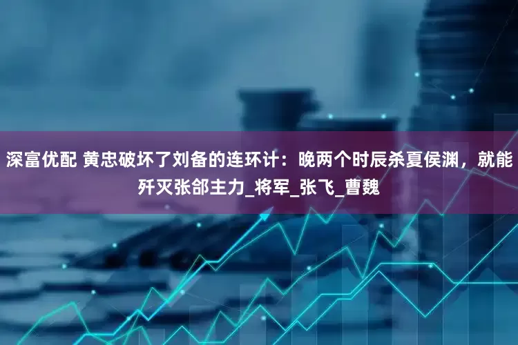 深富优配 黄忠破坏了刘备的连环计：晚两个时辰杀夏侯渊，就能歼灭张郃主力_将军_张飞_曹魏