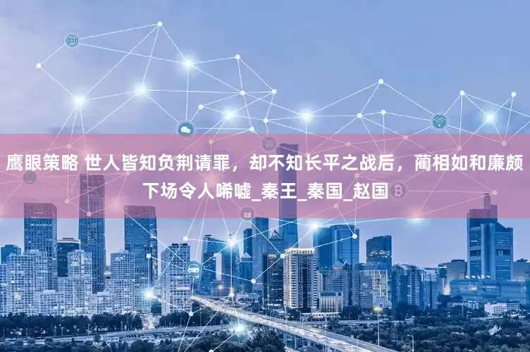鹰眼策略 世人皆知负荆请罪，却不知长平之战后，蔺相如和廉颇下场令人唏嘘_秦王_秦国_赵国