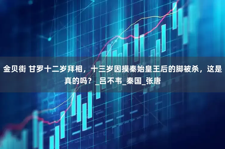 金贝街 甘罗十二岁拜相，十三岁因摸秦始皇王后的脚被杀，这是真的吗？_吕不韦_秦国_张唐