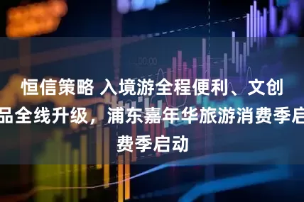 恒信策略 入境游全程便利、文创产品全线升级，浦东嘉年华旅游消费季启动