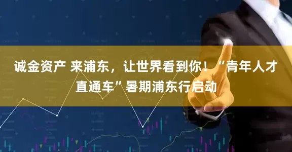 诚金资产 来浦东，让世界看到你！“青年人才直通车”暑期浦东行启动