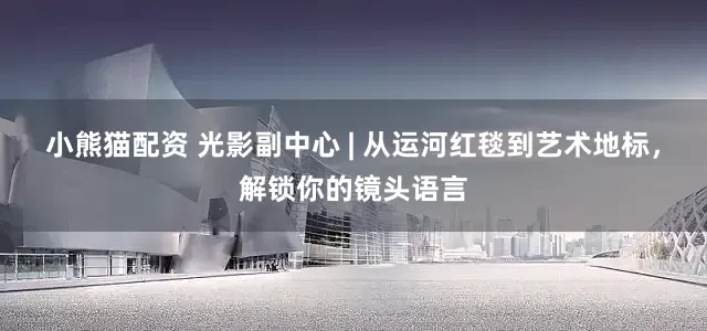 小熊猫配资 光影副中心 | 从运河红毯到艺术地标，解锁你的镜头语言