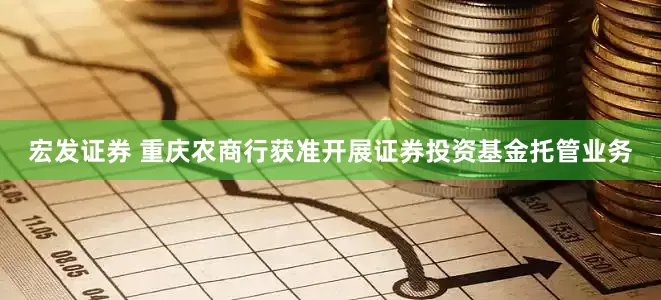 宏发证券 重庆农商行获准开展证券投资基金托管业务