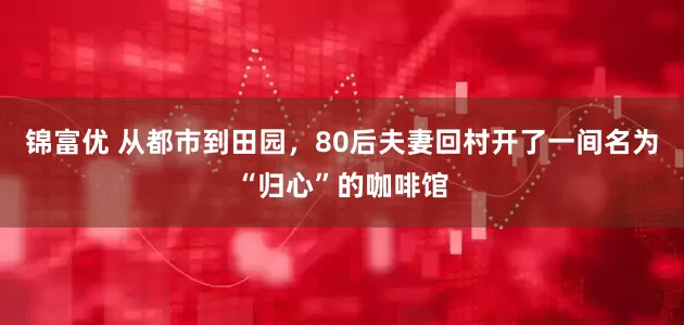 锦富优 从都市到田园，80后夫妻回村开了一间名为“归心”的咖啡馆