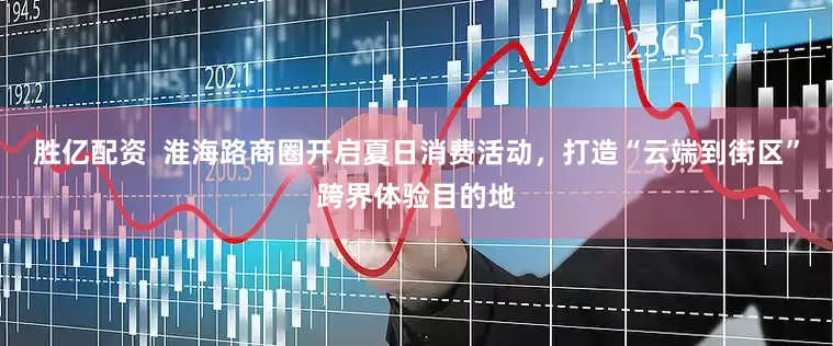 胜亿配资  淮海路商圈开启夏日消费活动，打造“云端到街区”跨界体验目的地