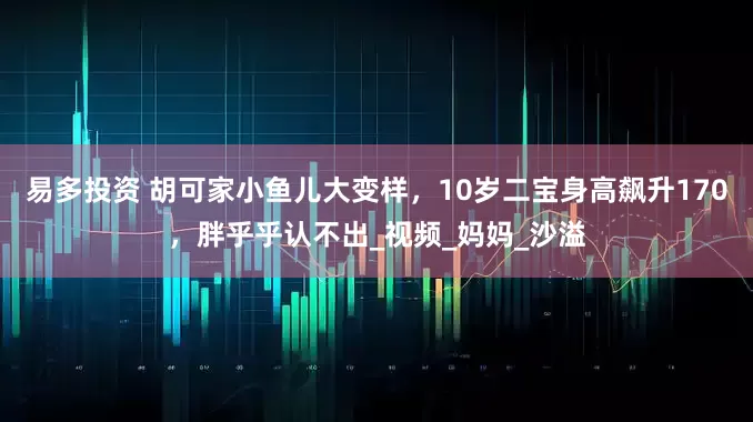 易多投资 胡可家小鱼儿大变样，10岁二宝身高飙升170，胖乎乎认不出_视频_妈妈_沙溢