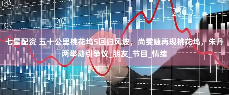七星配资 五十公里桃花坞5回归风波，尚雯婕再现桃花坞，朱丹两举动引争议_朋友_节目_情绪