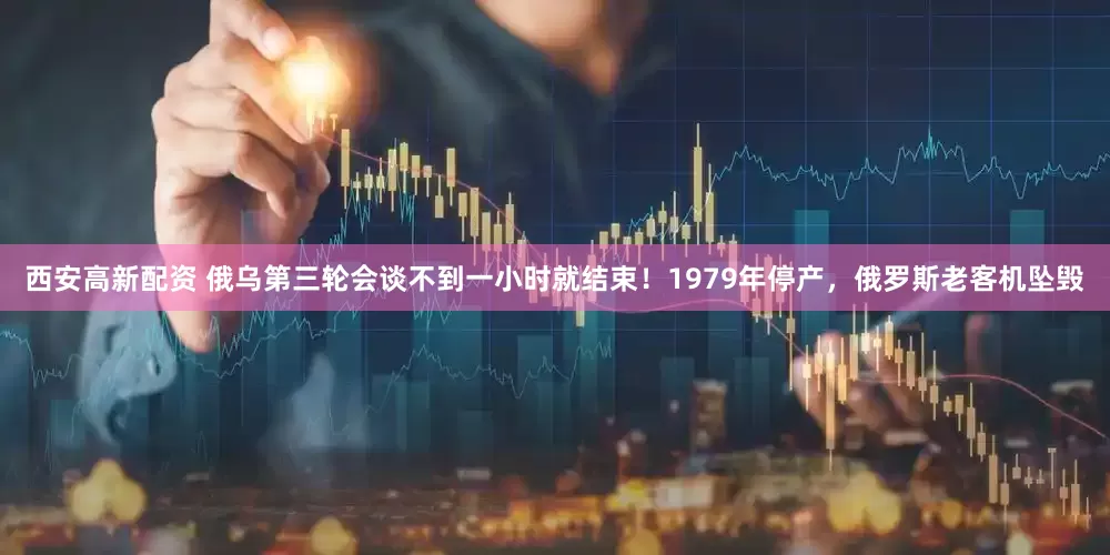 西安高新配资 俄乌第三轮会谈不到一小时就结束！1979年停产，俄罗斯老客机坠毁