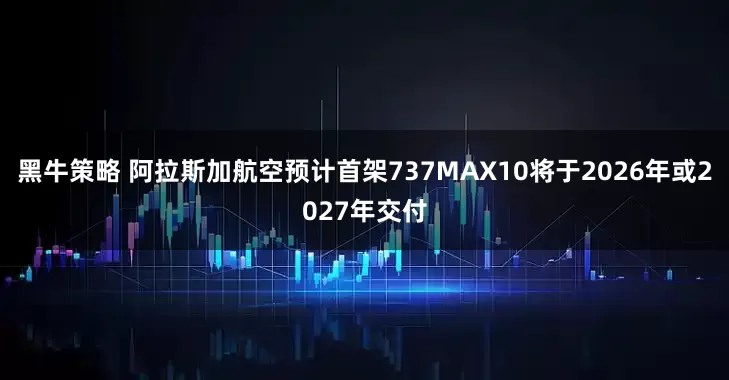 黑牛策略 阿拉斯加航空预计首架737MAX10将于2026年或2027年交付