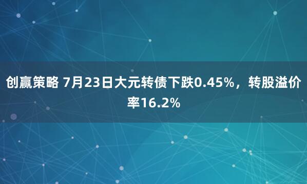 创赢策略 7月23日大元转债下跌0.45%，转股溢价率16.2%