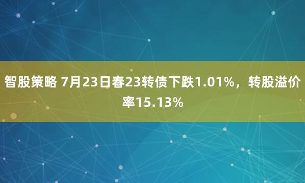 智股策略 7月23日春23转债下跌1.01%，转股溢价率15.13%
