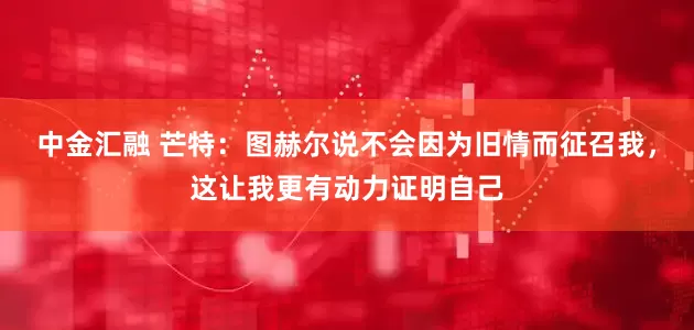 中金汇融 芒特：图赫尔说不会因为旧情而征召我，这让我更有动力证明自己