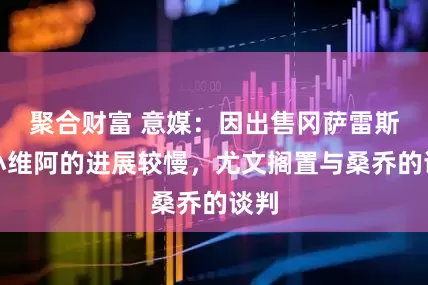 聚合财富 意媒：因出售冈萨雷斯和小维阿的进展较慢，尤文搁置与桑乔的谈判