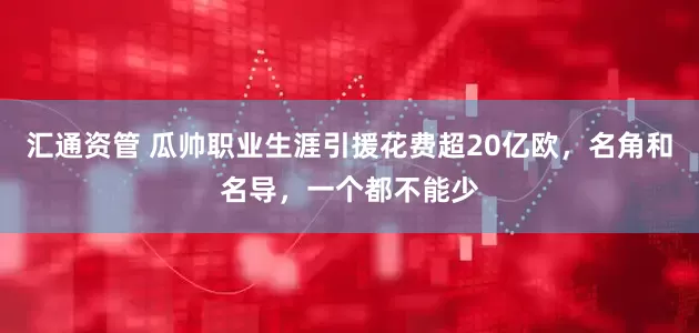汇通资管 瓜帅职业生涯引援花费超20亿欧，名角和名导，一个都不能少