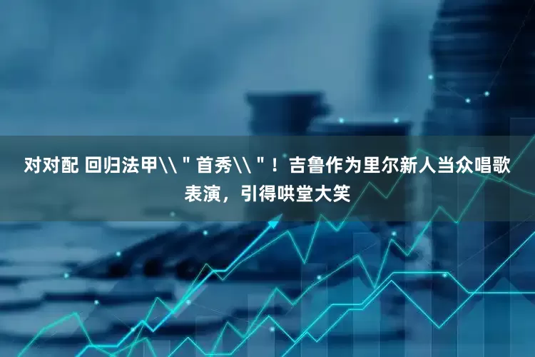 对对配 回归法甲\＂首秀\＂！吉鲁作为里尔新人当众唱歌表演，引得哄堂大笑