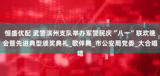 恒盛优配 武警滨州支队举办军警民庆“八一”联欢晚会暨先进典型颁奖典礼_歌伴舞_市公安局党委_大合唱