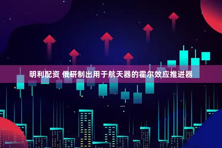 明利配资 俄研制出用于航天器的霍尔效应推进器