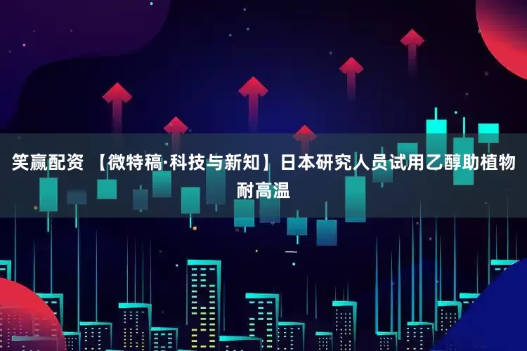 笑赢配资 【微特稿·科技与新知】日本研究人员试用乙醇助植物耐高温