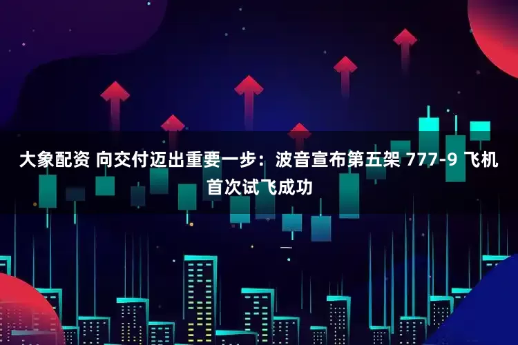 大象配资 向交付迈出重要一步：波音宣布第五架 777-9 飞机首次试飞成功