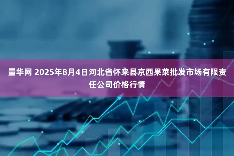 量华网 2025年8月4日河北省怀来县京西果菜批发市场有限责任公司价格行情