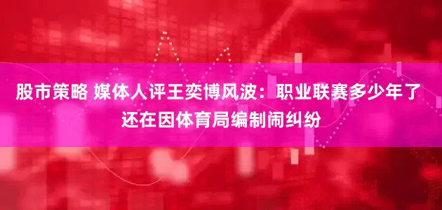 股市策略 媒体人评王奕博风波：职业联赛多少年了 还在因体育局编制闹纠纷