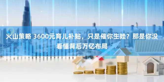 火山策略 3600元育儿补贴，只是催你生娃？那是你没看懂背后万亿布局
