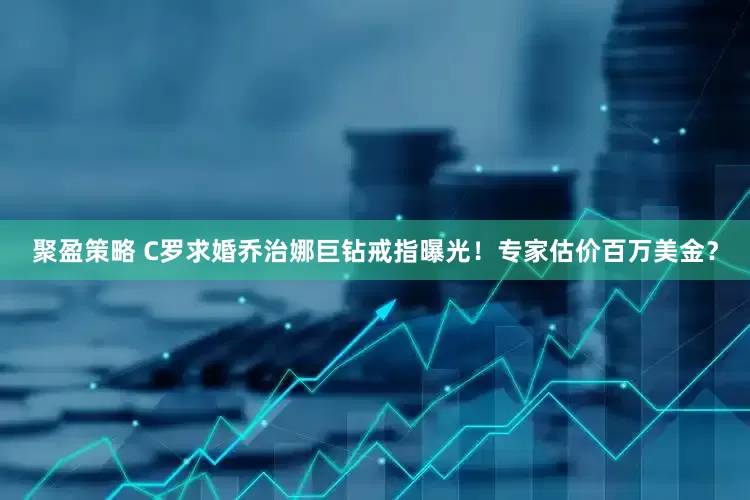 聚盈策略 C罗求婚乔治娜巨钻戒指曝光！专家估价百万美金？