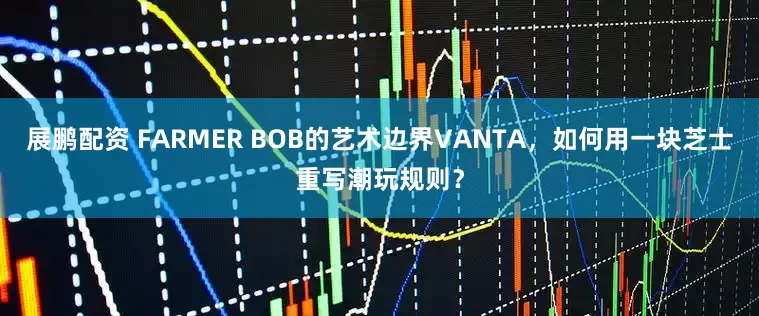 展鹏配资 FARMER BOB的艺术边界VANTA，如何用一块芝士重写潮玩规则？