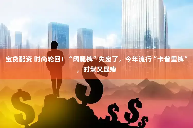 宝贷配资 时尚轮回！“阔腿裤”失宠了，今年流行“卡普里裤”，时髦又显瘦