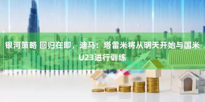 银河策略 回归在即，迪马：塔雷米将从明天开始与国米U23进行训练