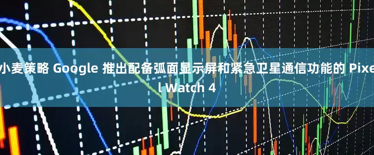 小麦策略 Google 推出配备弧面显示屏和紧急卫星通信功能的 Pixel Watch 4