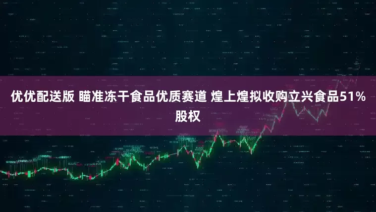 优优配送版 瞄准冻干食品优质赛道 煌上煌拟收购立兴食品51%股权