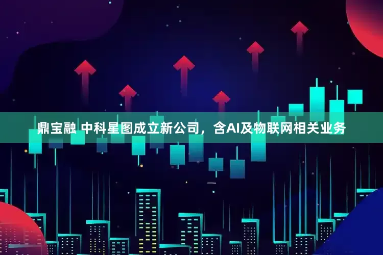 鼎宝融 中科星图成立新公司，含AI及物联网相关业务