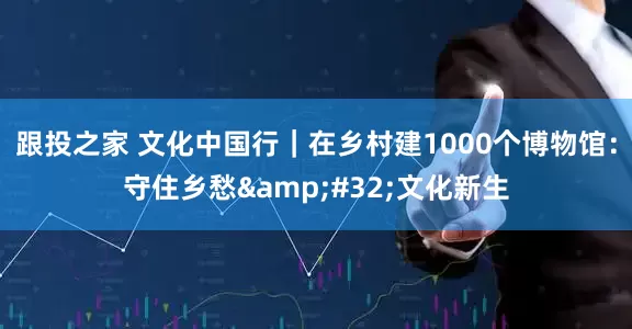 跟投之家 文化中国行｜在乡村建1000个博物馆：守住乡愁 文化新生
