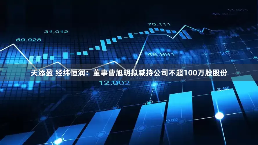 天添盈 经纬恒润：董事曹旭明拟减持公司不超100万股股份