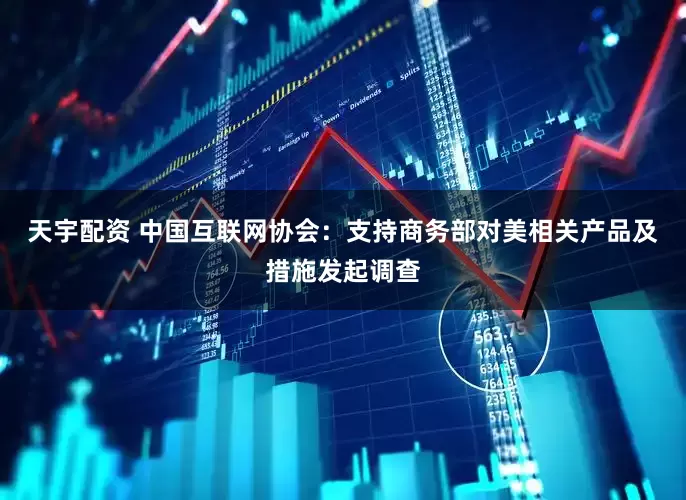 天宇配资 中国互联网协会：支持商务部对美相关产品及措施发起调查