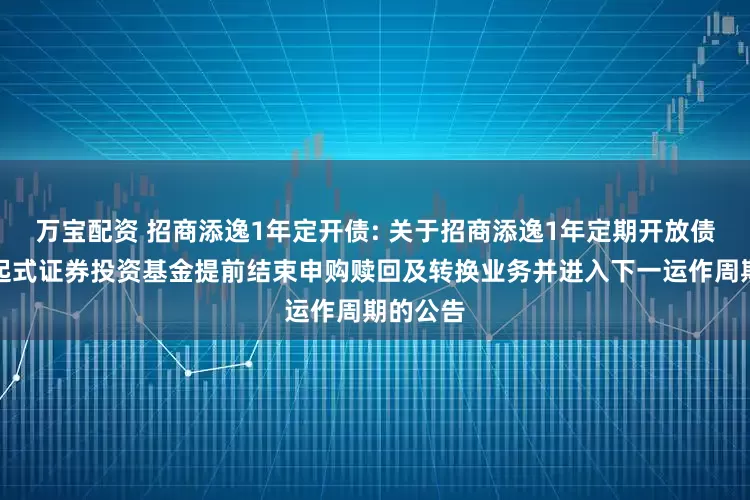 万宝配资 招商添逸1年定开债: 关于招商添逸1年定期开放债券型发起式证券投资基金提前结束申购赎回及转换业务并进入下一运作周期的公告