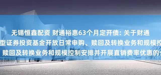无锡恒鑫配资 财通裕惠63个月定开债: 关于财通裕惠63个月定期开放债券型证券投资基金开放日常申购、赎回及转换业务和规模控制安排并开展直销费率优惠的公告