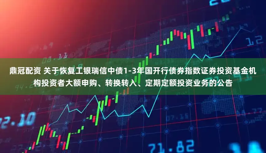 鼎冠配资 关于恢复工银瑞信中债1-3年国开行债券指数证券投资基金机构投资者大额申购、转换转入、定期定额投资业务的公告