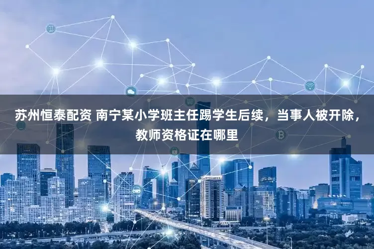 苏州恒泰配资 南宁某小学班主任踢学生后续，当事人被开除，教师资格证在哪里